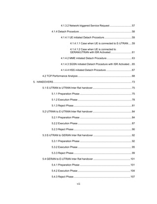 vii
4.1.3.2 Network triggered Service Request ...............................57
4.1.4 Detach Procedure ..........................................................................58
4.1.4.1 UE initiated Detach Procedure.......................................59
4.1.4.1.1 Case when UE is connected to E-UTRAN.....59
4.1.4.1.2 Case when UE is connected to
GERAN/UTRAN with ISR Activated..............................61
4.1.4.2 MME initiated Detach Procedure ...................................63
4.1.4.3 SGSN initiated Detach Procedure with ISR Activated...65
4.1.4.4 HSS initiated Detach Procedure ....................................67
4.2 TCP Performance Analysis............................................................................68
5. HANDOVERS...............................................................................................................73
5.1 E-UTRAN to UTRAN Inter Rat handover.......................................................75
5.1.1 Preparation Phase .........................................................................75
5.1.2 Execution Phase ............................................................................78
5.1.3 Reject Phase..................................................................................81
5.2 UTRAN to E-UTRAN Inter Rat handover.......................................................84
5.2.1 Preparation Phase .........................................................................84
5.2.2 Execution Phase ............................................................................87
5.2.3 Reject Phase..................................................................................90
5.3 E-UTRAN to GERAN Inter Rat handover ......................................................92
5.3.1 Preparation Phase .........................................................................92
5.3.2 Execution Phase ............................................................................95
5.3.3 Reject Phase..................................................................................99
5.4 GERAN to E-UTRAN Inter Rat handover ....................................................101
5.4.1 Preparation Phase .......................................................................101
5.4.2 Execution Phase ..........................................................................104
5.4.3 Reject Phase................................................................................107
 