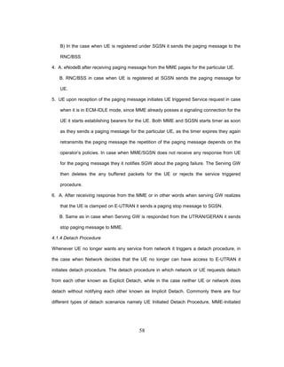 58
B) In the case when UE is registered under SGSN it sends the paging message to the
RNC/BSS
4. A. eNodeB after receiving paging message from the MME pages for the particular UE.
B. RNC/BSS in case when UE is registered at SGSN sends the paging message for
UE.
5. UE upon reception of the paging message initiates UE triggered Service request in case
when it is in ECM-IDLE mode, since MME already posses a signaling connection for the
UE it starts establishing bearers for the UE. Both MME and SGSN starts timer as soon
as they sends a paging message for the particular UE, as the timer expires they again
retransmits the paging message the repetition of the paging message depends on the
operator’s policies. In case when MME/SGSN does not receive any response from UE
for the paging message they it notifies SGW about the paging failure. The Serving GW
then deletes the any buffered packets for the UE or rejects the service triggered
procedure.
6. A. After receiving response from the MME or in other words when serving GW realizes
that the UE is clamped on E-UTRAN it sends a paging stop message to SGSN.
B. Same as in case when Serving GW is responded from the UTRAN/GERAN it sends
stop paging message to MME.
4.1.4 Detach Procedure
Whenever UE no longer wants any service from network it triggers a detach procedure, in
the case when Network decides that the UE no longer can have access to E-UTRAN it
initiates detach procedure. The detach procedure in which network or UE requests detach
from each other known as Explicit Detach, while in the case neither UE or network does
detach without notifying each other known as Implicit Detach. Commonly there are four
different types of detach scenarios namely UE Initiated Detach Procedure, MME-Initiated
 