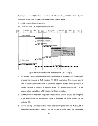 59
Detach procedure, SGSN Initiated procedure with ISR activated, and HSS- Initiated Detach
procedure. These detach procedures are explained in detail below.
4.1.4.1 UE initiated Detach Procedure
4.1.4.1.1 Case when UE is connected to E-UTRAN
Figure 4.6 UE Initiated detach Procedure with E-UTRAN [18]
1. UE sends a Detach request to MME which includes GUTI and switch off. The eNodeB
forwards this message to MME including TAI+ECGI parameters. If the request sent to
MME is from CGS cell with Switch off parameter indicating that the detach procedure is
initiated because of a switch off situation where CSG subscription or CSG ID is not
present or had expired then MME initiates the Detach procedure.
2. As MME receives the Detach Request it sends a Delete Session request to Serving GW
as per PDN connection and requests SGW to deactivate the active bearers for this
particular UE.
3. As the Serving GW receives the Delete Session Request from the MME/SGSN it
checks for the ISR mode of the UE. If the ISR mode is activated then it first deactivates
 