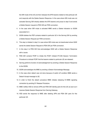 60
the ISR mode of the UE and then releases the EPS bearers related to that particular UE
and responds with the Delete Session Response. In the case where ISR mode was not
activated Serving GW directly deletes the EPS bearers and jumps to step 6 and sends
a Delete Session request to PDN GW per PDN connection.
4. In the case when ISR mode is activated MME sends a Delete Indication to SGSN
associated to it.
5. SGSN deletes the PDP contexts related to particular UE in the Serving GW by sending
a Delete Session Request per PDN connection.
6. This step is initiated in step 2 in case where ISR mode was not deactivated where SGW
sends the delete Session Request to PDN GW per PDN connection.
7. In this step it is PDN GW that acknowledges SGW with a Delete Session Response
with a cause.
8. PDN GW contacts PCRF to initiate the PCEF initiated IP-CAN Session Termination
Procedure to indicate PCRF that the bearers related to particular UE are released.
9. Serving performs function of acknowledgement by sending a Delete Session Response
to the SGSN.
10. SGSN acknowledges the MME by sending a Detach Acknowledge Message.
11. In the case when detach was not done because of switch off condition MME sends a
Detach Accept message to UE.
12. In order to finish the detach procedure MME initiates releasing S1-MME signaling
connection by sending S1 Release Procedure.
13. MME notifies HSS to remove APN and PDN GW identity pairs for this UE as soon as it
receives Delete Session Response from Serving Gateway.
14. HSS sends the response to MME after deleting APN and PDN GW pairs for this
particular UE.
 