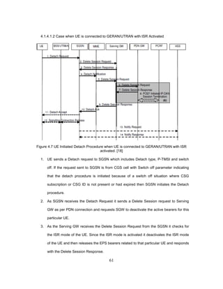 61
4.1.4.1.2 Case when UE is connected to GERAN/UTRAN with ISR Activated
Figure 4.7 UE Initiated Detach Procedure when UE is connected to GERAN/UTRAN with ISR
activated. [18]
1. UE sends a Detach request to SGSN which includes Detach type, P-TMSI and switch
off. If the request sent to SGSN is from CGS cell with Switch off parameter indicating
that the detach procedure is initiated because of a switch off situation where CSG
subscription or CSG ID is not present or had expired then SGSN initiates the Detach
procedure.
2. As SGSN receives the Detach Request it sends a Delete Session request to Serving
GW as per PDN connection and requests SGW to deactivate the active bearers for this
particular UE.
3. As the Serving GW receives the Delete Session Request from the SGSN it checks for
the ISR mode of the UE. Since the ISR mode is activated it deactivates the ISR mode
of the UE and then releases the EPS bearers related to that particular UE and responds
with the Delete Session Response.
 