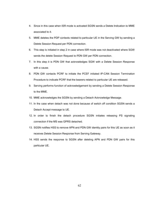62
4. Since in this case when ISR mode is activated SGSN sends a Delete Indication to MME
associated to it.
5. MME deletes the PDP contexts related to particular UE in the Serving GW by sending a
Delete Session Request per PDN connection.
6. This step is initiated in step 2 in case where ISR mode was not deactivated where SGW
sends the delete Session Request to PDN GW per PDN connection.
7. In this step it is PDN GW that acknowledges SGW with a Delete Session Response
with a cause.
8. PDN GW contacts PCRF to initiate the PCEF initiated IP-CAN Session Termination
Procedure to indicate PCRF that the bearers related to particular UE are released.
9. Serving performs function of acknowledgement by sending a Delete Session Response
to the MME.
10. MME acknowledges the SGSN by sending a Detach Acknowledge Message.
11. In the case when detach was not done because of switch off condition SGSN sends a
Detach Accept message to UE.
12. In order to finish the detach procedure SGSN initiates releasing PS signaling
connection if the MS was GPRS detached.
13. SGSN notifies HSS to remove APN and PDN GW identity pairs for this UE as soon as it
receives Delete Session Response from Serving Gateway.
14. HSS sends the response to SGSN after deleting APN and PDN GW pairs for this
particular UE.
 