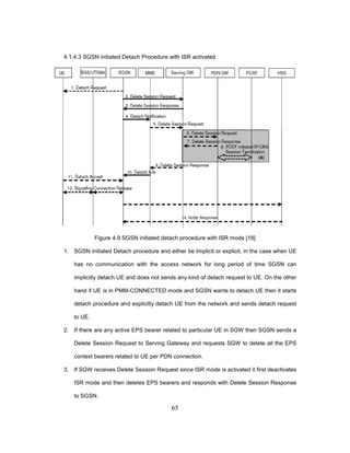 65
4.1.4.3 SGSN initiated Detach Procedure with ISR activated
Figure 4.9 SGSN initiated detach procedure with ISR mode [18]
1. SGSN initiated Detach procedure and either be Implicit or explicit, in the case when UE
has no communication with the access network for long period of time SGSN can
implicitly detach UE and does not sends any kind of detach request to UE. On the other
hand if UE is in PMM-CONNECTED mode and SGSN wants to detach UE then it starts
detach procedure and explicitly detach UE from the network and sends detach request
to UE.
2. If there are any active EPS bearer related to particular UE in SGW then SGSN sends a
Delete Session Request to Serving Gateway and requests SGW to delete all the EPS
context bearers related to UE per PDN connection.
3. If SGW receives Delete Session Request since ISR mode is activated it first deactivates
ISR mode and then deletes EPS bearers and responds with Delete Session Response
to SGSN.
 