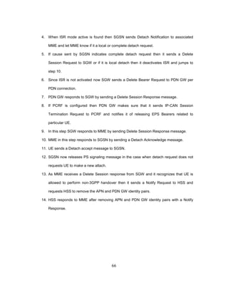 66
4. When ISR mode active is found then SGSN sends Detach Notification to associated
MME and let MME know if it a local or complete detach request.
5. If cause sent by SGSN indicates complete detach request then it sends a Delete
Session Request to SGW or if it is local detach then it deactivates ISR and jumps to
step 10.
6. Since ISR is not activated now SGW sends a Delete Bearer Request to PDN GW per
PDN connection.
7. PDN GW responds to SGW by sending a Delete Session Response message.
8. If PCRF is configured then PDN GW makes sure that it sends IP-CAN Session
Termination Request to PCRF and notifies it of releasing EPS Bearers related to
particular UE.
9. In this step SGW responds to MME by sending Delete Session Response message.
10. MME in this step responds to SGSN by sending a Detach Acknowledge message.
11. UE sends a Detach accept message to SGSN.
12. SGSN now releases PS signaling message in the case when detach request does not
requests UE to make a new attach.
13. As MME receives a Delete Session response from SGW and it recognizes that UE is
allowed to perform non-3GPP handover then it sends a Notify Request to HSS and
requests HSS to remove the APN and PDN GW identity pairs.
14. HSS responds to MME after removing APN and PDN GW identity pairs with a Notify
Response.
 