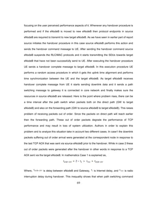 69
focusing on the user perceived performance aspects of it. Whenever any handover procedure is
performed and if the eNodeB is moved to new eNodeB then protocol endpoints in source
eNodeB are required to transmit to new target eNodeB. As we have seen in earlier part of report
source initiates the handover procedure in this case source eNodeB performs this action and
sends the handover command message to UE. After sending the handover command source
eNodeB suspends the RLC/MAC protocols and it starts transmitting the SDUs towards target
eNodeB that have not been successfully send to UE. After executing the handover procedure
UE sends a handover complete message to target eNodeB. In this execution procedure UE
performs a random access procedure in which it gets the uplink time alignment and performs
time synchronization between the UE and the target eNodeB. As target eNodeB receives
handover complete message from UE it starts sending downlink data and it sends a path
switching message to gateway it is connected in core network and finally makes sure the
resources in source eNodeB are released. Here is the point where problem rises, there can be
a time interval after the path switch when packets both on the direct path (GW to target
eNodeB) and also on the forwarding path (GW to source eNodeB to target eNodeB). This raises
problem of receiving packets out of order. Since the packets on direct path will reach earlier
then the forwarding path. These out of order packets degrade the performance of TCP
performance and may result in loss of system utilization. Authors in order to explain this
problem and to analyze this situation take in account two different cases. In case1 the downlink
packets suffering out of order arrival were generated at the correspondent node in response to
the last TCP ACK that was sent via source eNodeB prior to the handover. While in case 2 these
out of order packets were generated after the handover in other words in response to a TCP
ACK sent via the target eNodeB. In mathematics Case 1 is explained as,
Where, is delay between eNodeB and Gateway, is Internet delay, and is radio
interruption delay during handover. This inequality shows that when path switching command
 