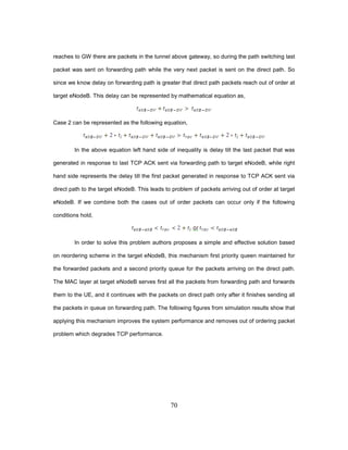 70
reaches to GW there are packets in the tunnel above gateway, so during the path switching last
packet was sent on forwarding path while the very next packet is sent on the direct path. So
since we know delay on forwarding path is greater that direct path packets reach out of order at
target eNodeB. This delay can be represented by mathematical equation as,
Case 2 can be represented as the following equation,
In the above equation left hand side of inequality is delay till the last packet that was
generated in response to last TCP ACK sent via forwarding path to target eNodeB, while right
hand side represents the delay till the first packet generated in response to TCP ACK sent via
direct path to the target eNodeB. This leads to problem of packets arriving out of order at target
eNodeB. If we combine both the cases out of order packets can occur only if the following
conditions hold,
In order to solve this problem authors proposes a simple and effective solution based
on reordering scheme in the target eNodeB, this mechanism first priority queen maintained for
the forwarded packets and a second priority queue for the packets arriving on the direct path.
The MAC layer at target eNodeB serves first all the packets from forwarding path and forwards
them to the UE, and it continues with the packets on direct path only after it finishes sending all
the packets in queue on forwarding path. The following figures from simulation results show that
applying this mechanism improves the system performance and removes out of ordering packet
problem which degrades TCP performance.
 