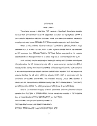 73
CHAPTER 5
HANDOVERS
This chapter covers in detail Inter RAT handovers. Specifically this chapter explains
handover from E-UTRAN to UTRAN with preparation, execution, and reject phase, UTRAN to
E-UTRAN with preparation, execution, and reject phase, E-UTRAN to GERAN with preparation,
execution, and reject phase, GERAN to E-UTRAN preparation, execution, and reject phase.
When an UE performs handover between E-UTRAN to GERAN/UTRAN it maps
parameter GUTI to an RAI, a P-TMSI, and a P-TMSI Signature, or vice versa in the case when
an UE handovers from GERAN/UTRAN to E-UTRAN. Before understanding this mapping
procedure between these parameters let us take a deep look to understand parameter GUTI.
GUTI (Globally Unique Temporary UE Identity) is identity which provides unambiguous
information about the UE, it does not provide UE’s or user’s permanent Identity in the EPS, it
instead provides identity of the network and MME connected to particular UE. GUTI comprises
of two main components one uniquely identifies the MME which allocated GUTI and second that
uniquely identifies the UE within MME that allocated GUTI. GUTI is constructed with the
combination of GUMMEI and M-TMSI. This GUMMEI (Globally Unique MME Identifier) is
constructed with the combination of Mobile Country Code (MCC), Mobile Network Code (MNC),
and MME Identifier (MMEI). The MMEI comprises of MME Group ID and MME Code.
Now let us understand mapping of these parameters when UE performs handover
operation from E-UTRAN to GERAN/UTRAN. In this scenario the mapping of GUTI shall be
done to the combination of RAI of GERAN/UTRAN and the P-TMSI,
E-UTRAN <MCC> maps to GERAN/UTRAN <MCC>
E-UTRAN <MNC> maps to GERAN/UTRAN <MNC>
E-UTRAN <MME Group ID> maps to GERAN/UTRAN <LAC>
 