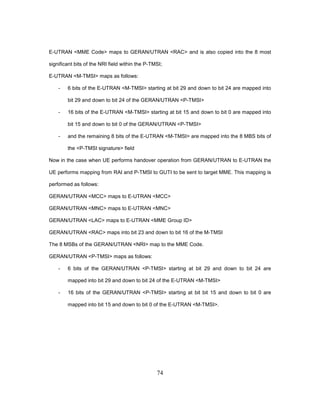 74
E-UTRAN <MME Code> maps to GERAN/UTRAN <RAC> and is also copied into the 8 most
significant bits of the NRI field within the P-TMSI;
E-UTRAN <M-TMSI> maps as follows:
- 6 bits of the E-UTRAN <M-TMSI> starting at bit 29 and down to bit 24 are mapped into
bit 29 and down to bit 24 of the GERAN/UTRAN <P-TMSI>
- 16 bits of the E-UTRAN <M-TMSI> starting at bit 15 and down to bit 0 are mapped into
bit 15 and down to bit 0 of the GERAN/UTRAN <P-TMSI>
- and the remaining 8 bits of the E-UTRAN <M-TMSI> are mapped into the 8 MBS bits of
the <P-TMSI signature> field
Now in the case when UE performs handover operation from GERAN/UTRAN to E-UTRAN the
UE performs mapping from RAI and P-TMSI to GUTI to be sent to target MME. This mapping is
performed as follows:
GERAN/UTRAN <MCC> maps to E-UTRAN <MCC>
GERAN/UTRAN <MNC> maps to E-UTRAN <MNC>
GERAN/UTRAN <LAC> maps to E-UTRAN <MME Group ID>
GERAN/UTRAN <RAC> maps into bit 23 and down to bit 16 of the M-TMSI
The 8 MSBs of the GERAN/UTRAN <NRI> map to the MME Code.
GERAN/UTRAN <P-TMSI> maps as follows:
- 6 bits of the GERAN/UTRAN <P-TMSI> starting at bit 29 and down to bit 24 are
mapped into bit 29 and down to bit 24 of the E-UTRAN <M-TMSI>
- 16 bits of the GERAN/UTRAN <P-TMSI> starting at bit bit 15 and down to bit 0 are
mapped into bit 15 and down to bit 0 of the E-UTRAN <M-TMSI>.
 