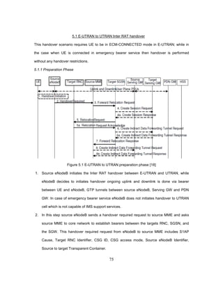 75
5.1 E-UTRAN to UTRAN Inter RAT handover
This handover scenario requires UE to be in ECM-CONNECTED mode in E-UTRAN; while in
the case when UE is connected in emergency bearer service then handover is performed
without any handover restrictions.
5.1.1 Preparation Phase
Figure 5.1 E-UTRAN to UTRAN preparation phase [18]
1. Source eNodeB initiates the Inter RAT handover between E-UTRAN and UTRAN, while
eNodeB decides to initiates handover ongoing uplink and downlink is done via bearer
between UE and eNodeB, GTP tunnels between source eNodeB, Serving GW and PDN
GW. In case of emergency bearer service eNodeB does not initiates handover to UTRAN
cell which is not capable of IMS support services.
2. In this step source eNodeB sends a handover required request to source MME and asks
source MME to core network to establish bearers between the targets RNC, SGSN, and
the SGW. This handover required request from eNodeB to source MME includes S1AP
Cause, Target RNC Identifier, CSG ID, CSG access mode, Source eNodeB Identifier,
Source to target Transparent Container.
 