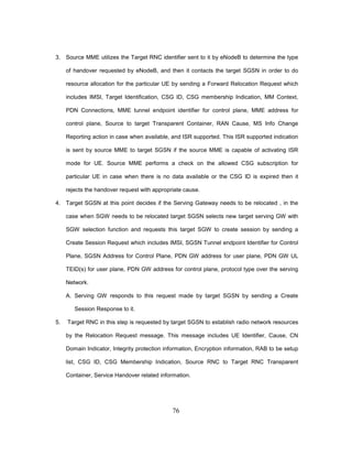 76
3. Source MME utilizes the Target RNC identifier sent to it by eNodeB to determine the type
of handover requested by eNodeB, and then it contacts the target SGSN in order to do
resource allocation for the particular UE by sending a Forward Relocation Request which
includes IMSI, Target Identification, CSG ID, CSG membership Indication, MM Context,
PDN Connections, MME tunnel endpoint identifier for control plane, MME address for
control plane, Source to target Transparent Container, RAN Cause, MS Info Change
Reporting action in case when available, and ISR supported. This ISR supported indication
is sent by source MME to target SGSN if the source MME is capable of activating ISR
mode for UE. Source MME performs a check on the allowed CSG subscription for
particular UE in case when there is no data available or the CSG ID is expired then it
rejects the handover request with appropriate cause.
4. Target SGSN at this point decides if the Serving Gateway needs to be relocated , in the
case when SGW needs to be relocated target SGSN selects new target serving GW with
SGW selection function and requests this target SGW to create session by sending a
Create Session Request which includes IMSI, SGSN Tunnel endpoint Identifier for Control
Plane, SGSN Address for Control Plane, PDN GW address for user plane, PDN GW UL
TEID(s) for user plane, PDN GW address for control plane, protocol type over the serving
Network.
A. Serving GW responds to this request made by target SGSN by sending a Create
Session Response to it.
5. Target RNC in this step is requested by target SGSN to establish radio network resources
by the Relocation Request message. This message includes UE Identifier, Cause, CN
Domain Indicator, Integrity protection information, Encryption information, RAB to be setup
list, CSG ID, CSG Membership Indication, Source RNC to Target RNC Transparent
Container, Service Handover related information.
 