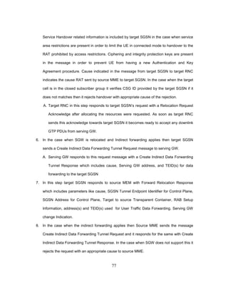 77
Service Handover related information is included by target SGSN in the case when service
area restrictions are present in order to limit the UE in connected mode to handover to the
RAT prohibited by access restrictions. Ciphering and integrity protection keys are present
in the message in order to prevent UE from having a new Authentication and Key
Agreement procedure. Cause indicated in the message from target SGSN to target RNC
indicates the cause RAT sent by source MME to target SGSN. In the case when the target
cell is in the closed subscriber group it verifies CSG ID provided by the target SGSN if it
does not matches then it rejects handover with appropriate cause of the rejection.
A. Target RNC in this step responds to target SGSN’s request with a Relocation Request
Acknowledge after allocating the resources were requested. As soon as target RNC
sends this acknowledge towards target SGSN it becomes ready to accept any downlink
GTP PDUs from serving GW.
6. In the case when SGW is relocated and Indirect forwarding applies then target SGSN
sends a Create Indirect Data Forwarding Tunnel Request message to serving GW.
A. Serving GW responds to this request message with a Create Indirect Data Forwarding
Tunnel Response which includes cause, Serving GW address, and TEID(s) for data
forwarding to the target SGSN
7. In this step target SGSN responds to source MEM with Forward Relocation Response
which includes parameters like cause, SGSN Tunnel Endpoint Identifier for Control Plane,
SGSN Address for Control Plane, Target to source Transparent Container, RAB Setup
Information, address(s) and TEID(s) used for User Traffic Data Forwarding, Serving GW
change Indication.
8. In the case when the indirect forwarding applies then Source MME sends the message
Create Indirect Data Forwarding Tunnel Request and it responds for the same with Create
Indirect Data Forwarding Tunnel Response. In the case when SGW does not support this it
rejects the request with an appropriate cause to source MME.
 