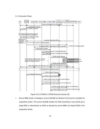 78
5.1.2 Execution Phase
Figure 5.2 E-UTRAN to UTRAN Execution phase [18]
1. Source MME sends a message to source eNodeB as Handover Command to complete the
preparation phase. The source eNodeB initiates the Data forwarding it may directly go to
target RNC or alternatively via SGW as decided by source MME and target SGSN in the
preparation phase.
 