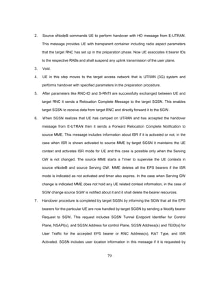 79
2. Source eNodeB commands UE to perform handover with HO message from E-UTRAN.
This message provides UE with transparent container including radio aspect parameters
that the target RNC has set up in the preparation phase. Now UE associates it bearer IDs
to the respective RABs and shall suspend any uplink transmission of the user plane.
3. Void.
4. UE in this step moves to the target access network that is UTRAN (3G) system and
performs handover with specified parameters in the preparation procedure.
5. After parameters like RNC-ID and S-RNTI are successfully exchanged between UE and
target RNC it sends a Relocation Complete Message to the target SGSN. This enables
target SGSN to receive data from target RNC and directly forward it to the SGW.
6. When SGSN realizes that UE has camped on UTRAN and has accepted the handover
message from E-UTRAN then it sends a Forward Relocation Complete Notification to
source MME. This message includes information about ISR if it is activated or not, in the
case when ISR is shown activated to source MME by target SGSN it maintains the UE
context and activates ISR mode for UE and this case is possible only when the Serving
GW is not changed. The source MME starts a Timer to supervise the UE contexts in
source eNodeB and source Serving GW. MME deletes all the EPS bearers if the ISR
mode is indicated as not activated and timer also expires. In the case when Serving GW
change is indicated MME does not hold any UE related context information, in the case of
SGW change source SGW is notified about it and it shall delete the bearer resources.
7. Handover procedure is completed by target SGSN by informing the SGW that all the EPS
bearers for the particular UE are now handled by target SGSN by sending a Modify bearer
Request to SGW. This request includes SGSN Tunnel Endpoint Identifier for Control
Plane, NSAPI(s), and SGSN Address for control Plane, SGSN Address(s) and TEID(s) for
User Traffic for the accepted EPS bearer or RNC Address(s), RAT Type, and ISR
Activated. SGSN includes user location information in this message if it is requested by
 