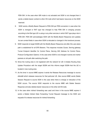 80
PDN GW. In the case when ISR mode is not activated and SGW is not changed then it
sends a delete bearer context to other CN node which had bearer resources on the SGW
reserved.
8. SGW sends a Modify Bearer Request to PDN GW per PDN connection in case when the
SGW is changed or RAT type has changed to help PDN GW in charging process
according to the Rat type UE is using or any other services in which RAT type plays role in
PDN GW. PDN GW acknowledges SGW with the Modify Bearer Response and updates
its own context fields in case when SGW is relocated or changed in this handover process.
9. SGW responds to target SGSN with the Modify Bearer Response and after this user plane
path is established for all EPS Bearers. This response includes Cause, Serving gateway
Tunnel Endpoint Identifier for Control Plane, Serving GW Address for Control Plane,
Protocol Configuration Options. In the case when SGW is not changed it sends end marker
packets on old path after switching the path.
10. Since the routing area is not registered with the network for UE it initiates Routing Area
Update Procedure with the target SGSN and this informs target SGSN that the UE is
located in new routing area.
11. As the timer in source MME expires it sends the Release Resources message to source
eNodeB which releases resources for that particular UE. Also source MME sends Delete
Session Request to source SGW in the case when there is change or relocation of the
SGW occurs. The source SGW responds to the source MME with Delete Session
Response and also deletes bearer resources on the other old CN node.
12. In the case when indirect forwarding was used and timer in the source MME expires it
sends a Delete Indirect Data Forwarding Tunnel Request message to the SGW and
requests it to release resources for indirect forwarding.
 