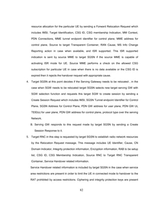 82
resource allocation for the particular UE by sending a Forward Relocation Request which
includes IMSI, Target Identification, CSG ID, CSG membership Indication, MM Context,
PDN Connections, MME tunnel endpoint identifier for control plane, MME address for
control plane, Source to target Transparent Container, RAN Cause, MS Info Change
Reporting action in case when available, and ISR supported. This ISR supported
indication is sent by source MME to target SGSN if the source MME is capable of
activating ISR mode for UE. Source MME performs a check on the allowed CSG
subscription for particular UE in case when there is no data available or the CSG ID is
expired then it rejects the handover request with appropriate cause.
4. Target SGSN at this point decides if the Serving Gateway needs to be relocated , in the
case when SGW needs to be relocated target SGSN selects new target serving GW with
SGW selection function and requests this target SGW to create session by sending a
Create Session Request which includes IMSI, SGSN Tunnel endpoint Identifier for Control
Plane, SGSN Address for Control Plane, PDN GW address for user plane, PDN GW UL
TEID(s) for user plane, PDN GW address for control plane, protocol type over the serving
Network.
B. Serving GW responds to this request made by target SGSN by sending a Create
Session Response to it.
5. Target RNC in this step is requested by target SGSN to establish radio network resources
by the Relocation Request message. This message includes UE Identifier, Cause, CN
Domain Indicator, Integrity protection information, Encryption information, RAB to be setup
list, CSG ID, CSG Membership Indication, Source RNC to Target RNC Transparent
Container, Service Handover related information.
Service Handover related information is included by target SGSN in the case when service
area restrictions are present in order to limit the UE in connected mode to handover to the
RAT prohibited by access restrictions. Ciphering and integrity protection keys are present
 