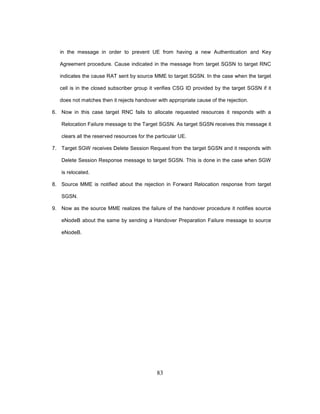 83
in the message in order to prevent UE from having a new Authentication and Key
Agreement procedure. Cause indicated in the message from target SGSN to target RNC
indicates the cause RAT sent by source MME to target SGSN. In the case when the target
cell is in the closed subscriber group it verifies CSG ID provided by the target SGSN if it
does not matches then it rejects handover with appropriate cause of the rejection.
6. Now in this case target RNC fails to allocate requested resources it responds with a
Relocation Failure message to the Target SGSN. As target SGSN receives this message it
clears all the reserved resources for the particular UE.
7. Target SGW receives Delete Session Request from the target SGSN and it responds with
Delete Session Response message to target SGSN. This is done in the case when SGW
is relocated.
8. Source MME is notified about the rejection in Forward Relocation response from target
SGSN.
9. Now as the source MME realizes the failure of the handover procedure it notifies source
eNodeB about the same by sending a Handover Preparation Failure message to source
eNodeB.
 