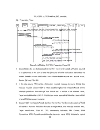 84
5.2 UTRAN to E-UTRAN Inter RAT handover
5.2.1 Preparation Phase
Figure 5.4 UTRAN to E-UTRAN Preparation Phase [18]
1. Source RNC is the one that decides that inter RAT handover towards E-UTRAN is required
to be performed. At this point of time the uplink and downlink user data is transmitted via
bearers between UE and source RNC, GTP tunnels between source RNC, source SGSN,
Serving GW, and PDN GW.
2. In this step source RNC sends a Relocation required message to source SGSN, this
message requests source SGSN to initiate establishing bearers in target eNodeB for the
handover procedure. The message from source RNC to source SGSN includes cause,
Target eNodeB Identifier, CSG ID, CSG Access mode, source RNC Identifier, Source RNC
to target RNC transparent container.
3. Source SGSN from target eNodeB identifies the inter RAT handover is towards E-UTRAN
and sends a Forward Relocation Request to target MME, this message includes IMSI,
Target Identification, CSG ID, CSG Membership Indication, MM Context, PDN
Connections, SGSN Tunnel Endpoint Identifier for control plane, SGSN Address for control
 