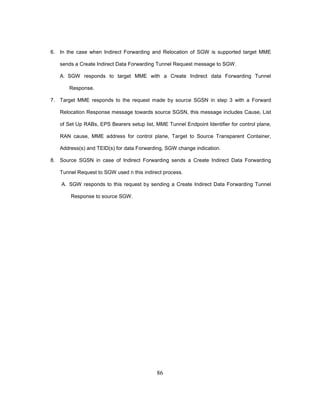 86
6. In the case when Indirect Forwarding and Relocation of SGW is supported target MME
sends a Create Indirect Data Forwarding Tunnel Request message to SGW.
A. SGW responds to target MME with a Create Indirect data Forwarding Tunnel
Response.
7. Target MME responds to the request made by source SGSN in step 3 with a Forward
Relocation Response message towards source SGSN, this message includes Cause, List
of Set Up RABs, EPS Bearers setup list, MME Tunnel Endpoint Identifier for control plane,
RAN cause, MME address for control plane, Target to Source Transparent Container,
Address(s) and TEID(s) for data Forwarding, SGW change indication.
8. Source SGSN in case of Indirect Forwarding sends a Create Indirect Data Forwarding
Tunnel Request to SGW used n this indirect process.
A. SGW responds to this request by sending a Create Indirect Data Forwarding Tunnel
Response to source SGW.
 