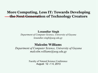 More Computing, Less IT: Towards Developing
the Next Generation of Technology Creators
Lenandlar Singh
Department of Computer Science, University of Guyana
lenandlar.singh@uog.edu.gy
Malcolm Williams
Department of Computer Science, University of Guyana
malcolm.williams@uog.edu.gy
Faculty of Natural Science Conference
August 12 –1 4, 2013
 