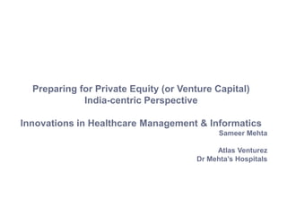 Preparing for Private Equity (or Venture Capital)
India-centric Perspective
Innovations in Healthcare Management & Informatics
Sameer Mehta
Atlas Venturez
Dr Mehta’s Hospitals
 