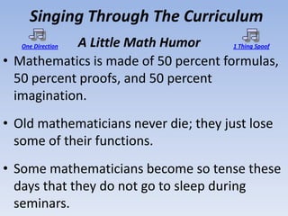 Singing Through The Curriculum
            A Little Math Humor
   One Direction                      1 Thing Spoof

• Mathematics is made of 50 percent formulas,
  50 percent proofs, and 50 percent
  imagination.
• Old mathematicians never die; they just lose
  some of their functions.
• Some mathematicians become so tense these
  days that they do not go to sleep during
  seminars.
 