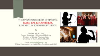 THE UNKNOWN SECRETS OF SINGING:
BLISS, JOY & HAPPINESS,
REVEALED BY SCIENTIFIC EVIDENCE
By
Kevin KF Ng, MD, PhD.
Former Associate Professor of Medicine
Division of Clinical Pharmacology
University of Miami, Miami, FL, USA
Email: kevinng68@gmail.com
A Slide Presentation for HealthCare Providers April 2021
 