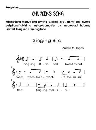 Pangalan: ______________________________________________________
CHILDRENS’ SONG
Pakinggang mabuti ang awiting “Singing Bird”, gamit ang inyong
cellphone/tablet o laptop/computer ay magrecord habang
inaawit ito ng may tamang tono.
 