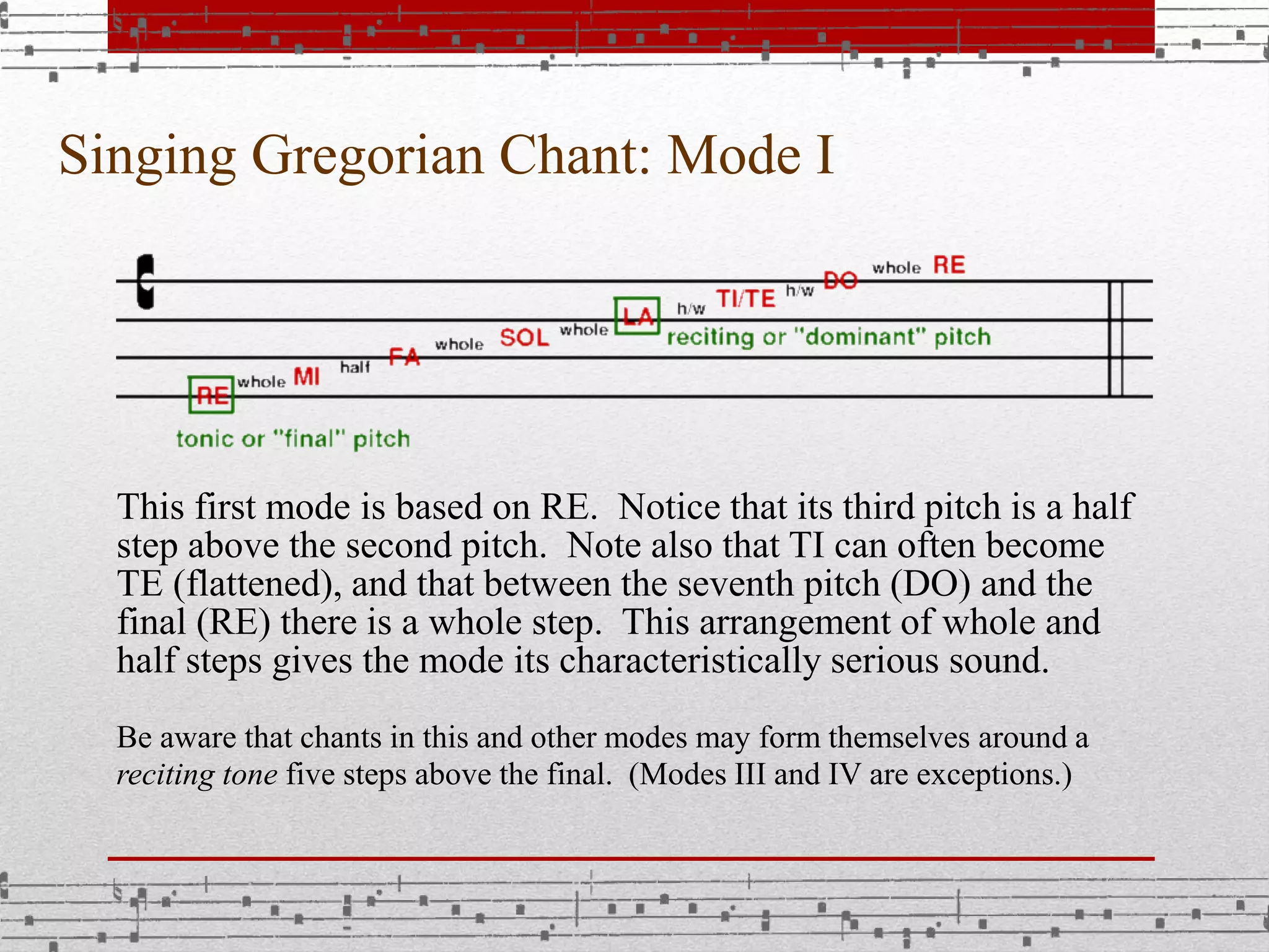 Singing Gregorian Chant: Mode I
This first mode is based on RE. Notice that its third pitch is a half
step above the second pitch. Note also that TI can often become
TE (flattened), and that between the seventh pitch (DO) and the
final (RE) there is a whole step. This arrangement of whole and
half steps gives the mode its characteristically serious sound.
Be aware that chants in this and other modes may form themselves around a
reciting tone five steps above the final. (Modes III and IV are exceptions.)
 