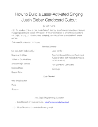 How to Build a Laser-Activated Singing
       Justin Bieber Cardboard Cutout
                                           By Matt Huang

Intro: Do you love or love to hate Justin Bieber? Are you a crafty person who takes pleasure
in zapping (cardboard) people with lasers? If you answered yes to any of these questions,
this project is for you! You will create a singing Justin Bieber that is activated with a laser
pointer.

Estimated Time Needed: 1-2 hours

                                         Materials Needed:

Life-size Justin Bieber cutout                       Laser pointer

Beanie or Knit Cap                                   Assorted Sizes of Cylindrical Cardboard
                                                     Tubes (or other craft materials to make a
20 feet of Electrical Wire
                                                     necklace out of)
2 resistive light sensors
                                                     Pico Board and USB Cable
Electrical Tape
                                                     Computer
Regular Tape

                                           Tools Needed:

Wire stripper/cutter

Pliers

Scissors



                                 First Steps: Programming in Scratch

    1. Install Scratch on your computer. http://scratch.mit.edu/download

    2. Open Scratch and create the following script:
 
