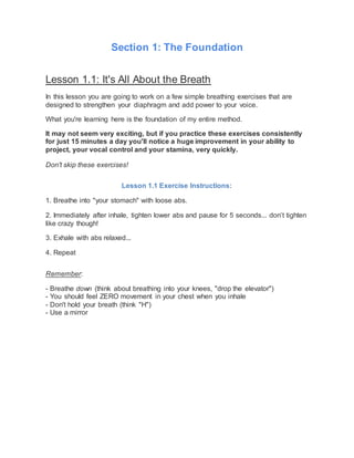 Section 1: The Foundation
Lesson 1.1: It's All About the Breath
In this lesson you are going to work on a few simple breathing exercises that are
designed to strengthen your diaphragm and add power to your voice.
What you're learning here is the foundation of my entire method.
It may not seem very exciting, but if you practice these exercises consistently
for just 15 minutes a day you'll notice a huge improvement in your ability to
project, your vocal control and your stamina, very quickly.
Don't skip these exercises!
Lesson 1.1 Exercise Instructions:
1. Breathe into "your stomach" with loose abs.
2. Immediately after inhale, tighten lower abs and pause for 5 seconds... don’t tighten
like crazy though!
3. Exhale with abs relaxed...
4. Repeat
Remember:
- Breathe down (think about breathing into your knees, "drop the elevator")
- You should feel ZERO movement in your chest when you inhale
- Don't hold your breath (think "H")
- Use a mirror
 