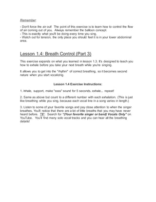Remember:
- Don't force the air out! The point of this exercise is to learn how to control the flow
of air coming out of you. Always remember the balloon concept.
- This is exactly what you'll be doing every time you sing.
- Watch out for tension, the only place you should feel it is in your lower abdominal
area.
Lesson 1.4: Breath Control (Part 3)
This exercise expands on what you learned in lesson 1.3. It's designed to teach you
how to exhale before you take your next breath while you're singing.
It allows you to get into the "rhythm" of correct breathing, so it becomes second
nature when you start vocalizing.
Lesson 1.4 Exercise Instructions:
1. Inhale, support, make "ssss" sound for 5 seconds, exhale... repeat!
2. Same as above but count to a different number with each exhalation. (This is just
like breathing while you sing, because each vocal line in a song varies in length.)
3. Listen to some of your favorite songs and pay close attention to when the singer
breathes. You'll notice that there are a lot of little breaths that you may have never
heard before. TIP: Search for “(Your favorite singer or band) Vocals Only” on
YouTube. You’ll find many solo vocal tracks and you can hear all the breathing
details!
 