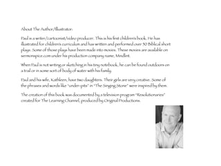 About The Author/Illustrator: 
Paul is a writer/cartoonist/video producer. This is his first children’s book. He has 
illustrated for children’s curriculum and has written and performed over 50 Biblical short 
plays. Some of those plays have been made into movies. These movies are available on 
sermonspice.com under his production company name, Mindlint. 
When Paul is not writing or sketching in his tiny notebook, he can be found outdoors on 
a trail or in some sort of body of water with his family. 
Paul and his wife, Kathleen, have two daughters. Their girls are very creative. Some of 
the phrases and words like “under-pits” in “The Singing Stone” were inspired by them. 
The creation of this book was documented by a television program “Resolutionaries” 
created for The Learning Channel, produced by Original Productions. 
 