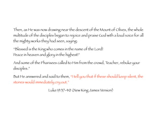 Then, as He was now drawing near the descent of the Mount of Olives, the whole 
multitude of the disciples began to rejoice and praise God with a loud voice for all 
the mighty works they had seen, saying: 
“Blessed is the King who comes in the name of the Lord! 
Peace in heaven and glory in the highest!” 
And some of the Pharisees called to Him from the crowd, Teacher, rebuke your 
disciples.” 
But He answered and said to them, “I tell you that if these should keep silent, the 
stones would immediately cry out.” 
Luke 19:37-40 (New King James Version) 
 