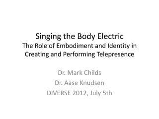 Singing the Body Electric
The Role of Embodiment and Identity in
 Creating and Performing Telepresence

           Dr. Mark Childs
          Dr. Aase Knudsen
        DIVERSE 2012, July 5th
 