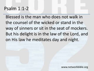 Psalm 1:1-2
Blessed is the man who does not walk in
the counsel of the wicked or stand in the
way of sinners or sit in the seat of mockers.
But his delight is in the law of the Lord, and
on His law he meditates day and night.
www.networkbible.org
 