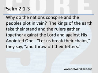 Psalm 2:1-3
Why do the nations conspire and the
peoples plot in vain? The kings of the earth
take their stand and the rulers gather
together against the Lord and against His
Anointed One. “Let us break their chains,”
they say, “and throw off their fetters.”
www.networkbible.org
 