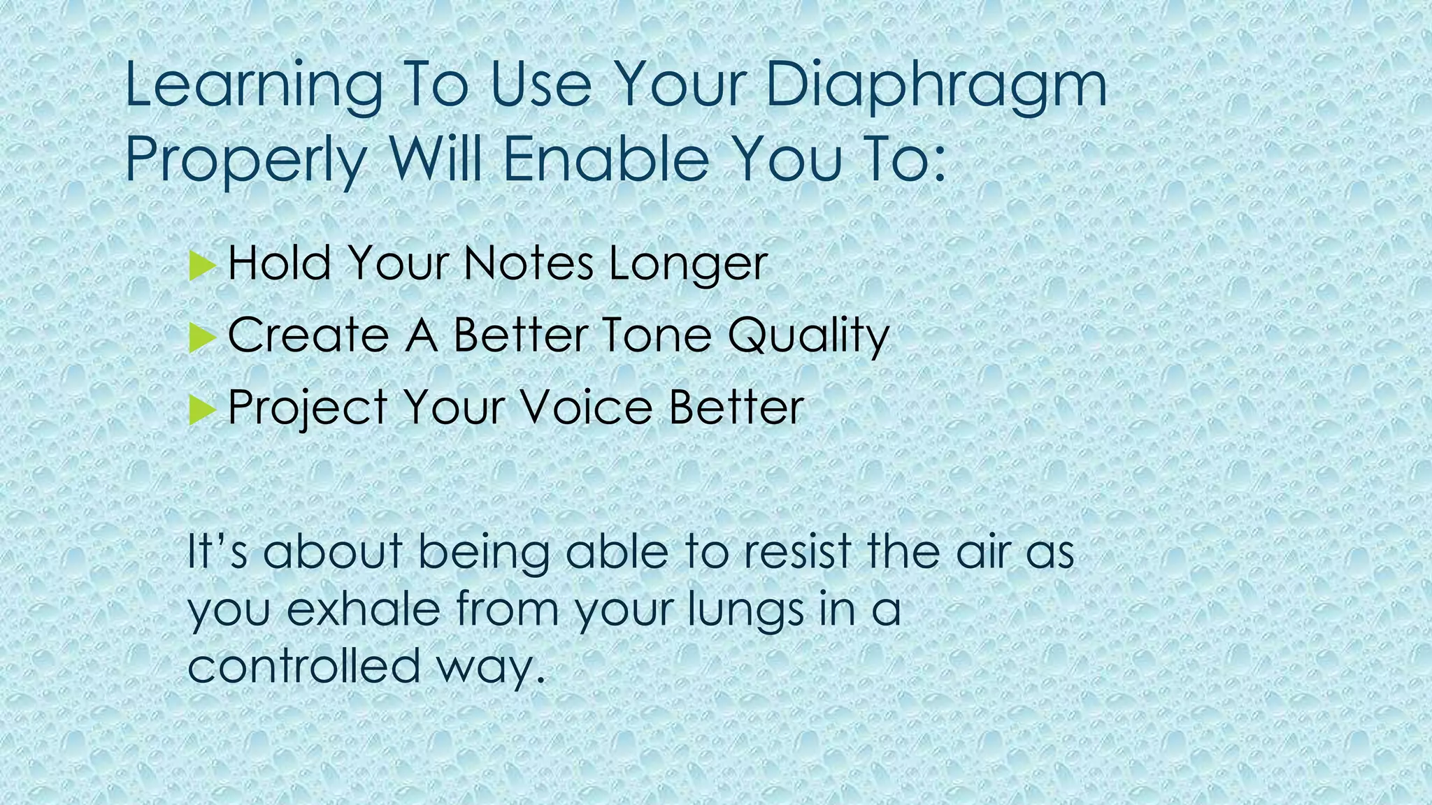 Learning To Use Your Diaphragm
Properly Will Enable You To:
 Hold Your Notes Longer
 Create A Better Tone Quality
 Project Your Voice Better
It’s about being able to resist the air as
you exhale from your lungs in a
controlled way.
 