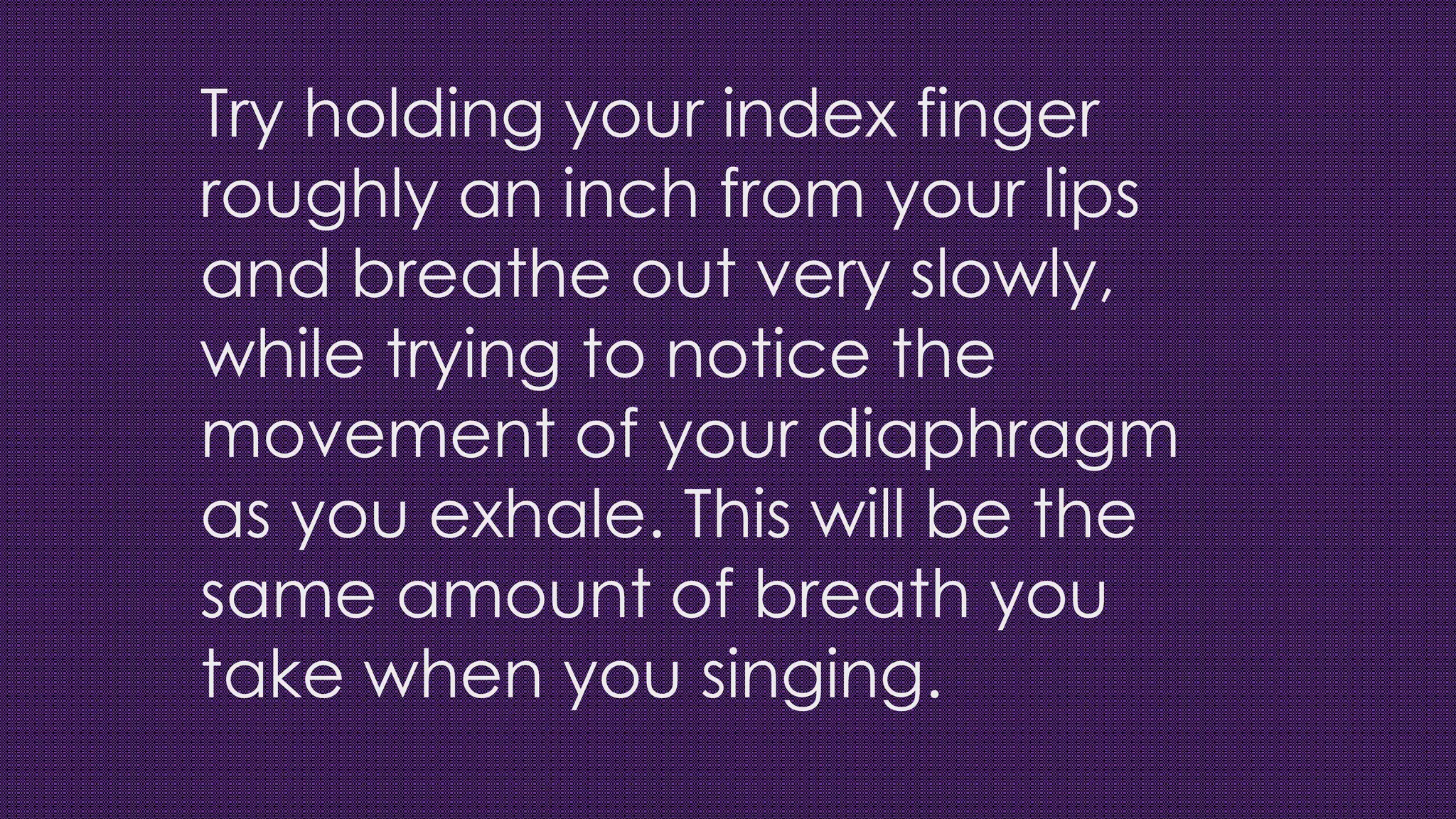 Try holding your index finger
roughly an inch from your lips
and breathe out very slowly,
while trying to notice the
movement of your diaphragm
as you exhale. This will be the
same amount of breath you
take when you singing.
 