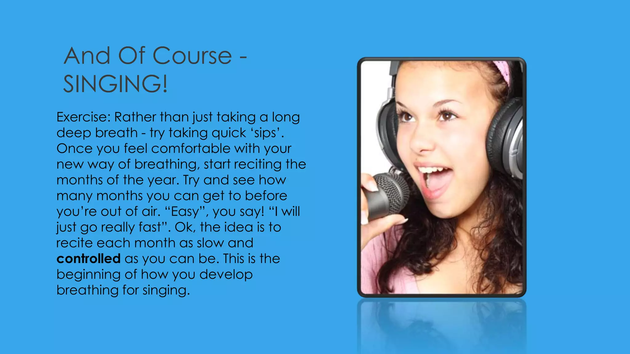 And Of Course -
SINGING!
Exercise: Rather than just taking a long
deep breath - try taking quick ‘sips’.
Once you feel comfortable with your
new way of breathing, start reciting the
months of the year. Try and see how
many months you can get to before
you’re out of air. “Easy”, you say! “I will
just go really fast”. Ok, the idea is to
recite each month as slow and
controlled as you can be. This is the
beginning of how you develop
breathing for singing.
 