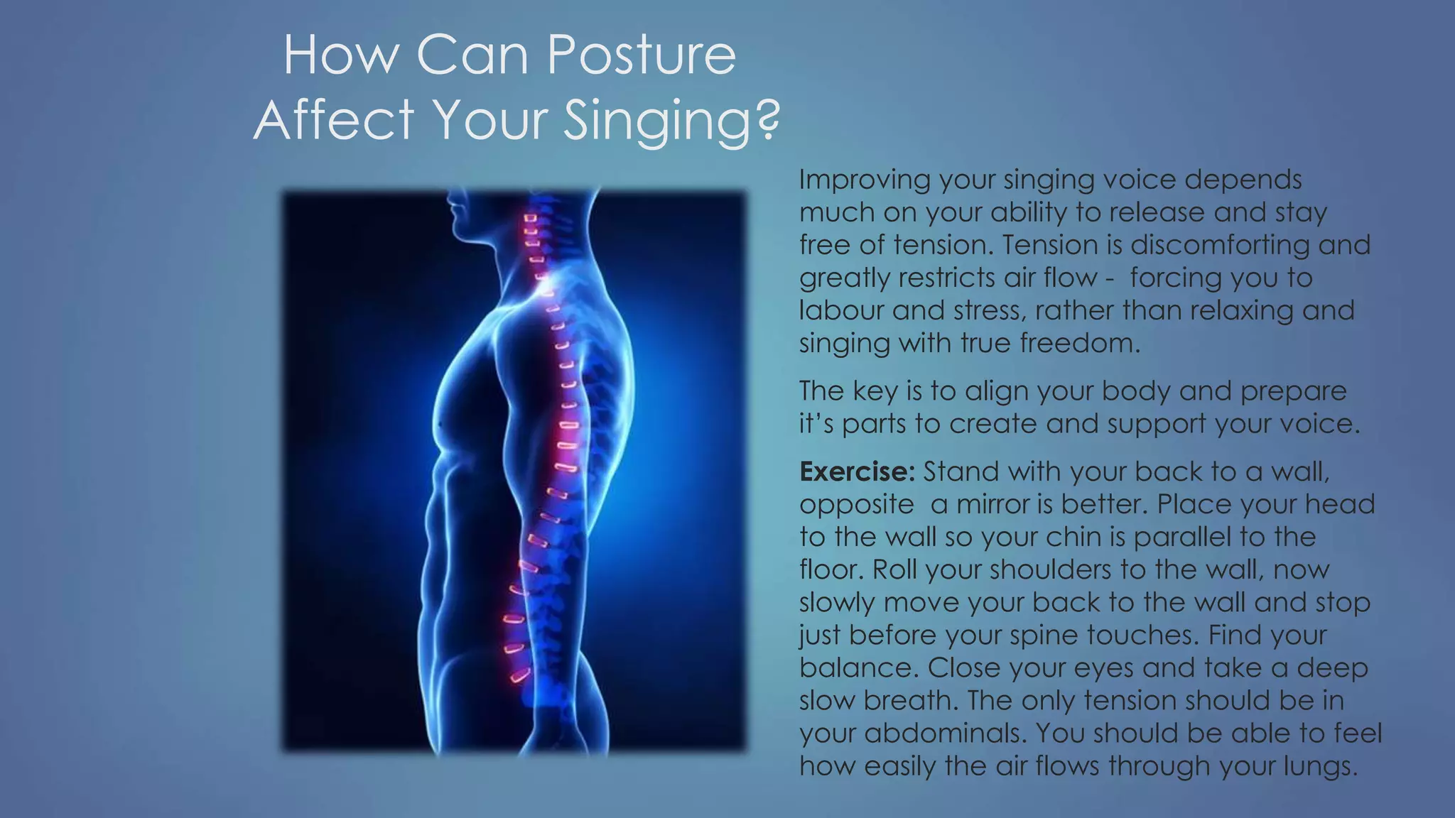 How Can Posture
Affect Your Singing?
Improving your singing voice depends
much on your ability to release and stay
free of tension. Tension is discomforting and
greatly restricts air flow - forcing you to
labour and stress, rather than relaxing and
singing with true freedom.
The key is to align your body and prepare
it’s parts to create and support your voice.
Exercise: Stand with your back to a wall,
opposite a mirror is better. Place your head
to the wall so your chin is parallel to the
floor. Roll your shoulders to the wall, now
slowly move your back to the wall and stop
just before your spine touches. Find your
balance. Close your eyes and take a deep
slow breath. The only tension should be in
your abdominals. You should be able to feel
how easily the air flows through your lungs.
 