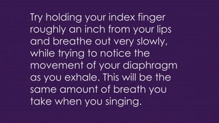 Try holding your index finger
roughly an inch from your lips
and breathe out very slowly,
while trying to notice the
movement of your diaphragm
as you exhale. This will be the
same amount of breath you
take when you singing.
 