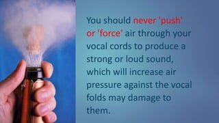 You should never 'push'
or 'force' air through your
vocal cords to produce a
strong or loud sound,
which will increase air
pressure against the vocal
folds may damage to
them.
 