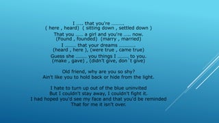I ….. that you're ……….
( here , heard) ( sitting down , settled down )
That you …… a girl and you're ….. now.
(Found , founded) (marry , married)
I ……… that your dreams ………….
(heard , here ), (were true , came true)
Guess she ……… you things I ……… to you.
(make , gave) , (didn’t give, don´t give)
Old friend, why are you so shy?
Ain't like you to hold back or hide from the light.
I hate to turn up out of the blue uninvited
But I couldn't stay away, I couldn't fight it.
I had hoped you'd see my face and that you'd be reminded
That for me it isn't over.