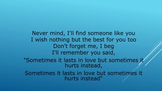 Never mind, I'll find someone like you
I wish nothing but the best for you too
Don't forget me, I beg
I'll remember you said,
"Sometimes it lasts in love but sometimes it
hurts instead,
Sometimes it lasts in love but sometimes it
hurts instead“