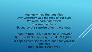 You know how the time flies
Only yesterday was the time of our lives
We were born and raised
In a summer haze
Bound by the surprise of our glory days
I hate to turn up out of the blue uninvited
But I couldn't stay away, I couldn't fight it.
I'd hoped you'd see my face and that you'd be
reminded
That for me it isn't over.