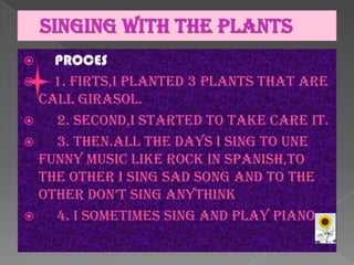 PROCES

1. FIRTS,I PLANTED 3 PLANTS THAT ARE
CALL GIRASOL.

2. SECOND,I STARTED TO TAKE CARE IT.

3. THEN.ALL THE DAYS I SING TO UNE
FUNNY MUSIC LIKE ROCK IN SPANISH,TO
THE OTHER I sing sad song and to the
other don’t sing anythink

4. i sometimes sing and play piano


 