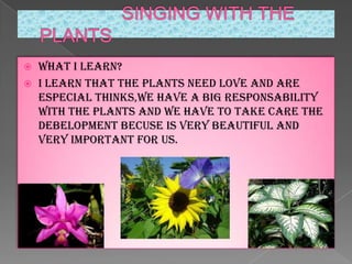 


WHAT I LEARn?
I learn that the plants need love and are
especial thinks,we have a big responsability
with the plants and we have to take care the
debelopment becuse is very beautiful and
very important for us.

 