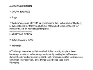 MARKETING FICTION

= SHOW BUSINESS

= Stage

 = Fortune’s account of MGM as synechdoche for Hollywood, of Thalberg
as synechdoche for Hollywood, and of Hollywood as synechdoche for
industry based on marketing intangibles.
----------------------------
MARKETING FICTION

= BUSINESS AS SHOW

= Backstage

= Thalberg’s executive techniquewhich is his capacity to pivot from
backstage producer to backstage audience by making himself camera
during the day and projector at night. Self-reﬂexiveness that incorporates
exhibition in production. Sees things as audience sees them.
Packaging.
 