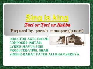 Sing is king
Teri or Teri or Rabba
Prepared by- paresh monapara(p.nari)
Director-anes bazmi
Composer-pritam
Lyrics-mayur puri
Producer-vipul shah
Singer-rahat fateh ali khan,shreya

 