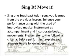 Sing It! Move it!
• Sing one Southeast Asian song you learned
from the previous lesson. Enhance your
performance using with the used of
improvised musical instrument as
accompaniment and incorporate body
movements. Please refer to the following
criteria. Before performing, explain your
answers to the following questions:
 